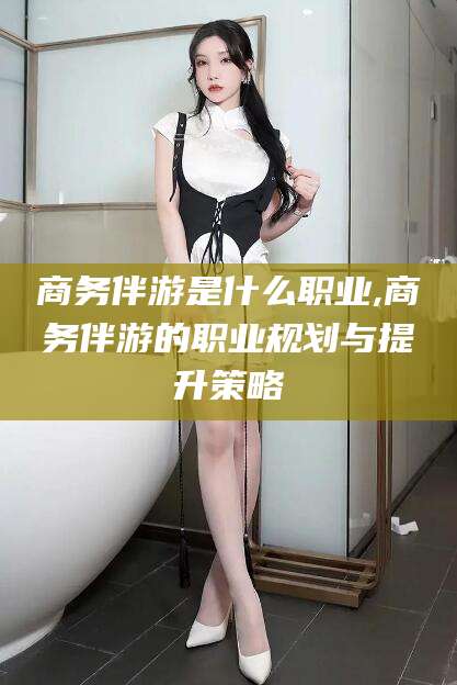 荣成商务伴游是什么职业,商务伴游的职业规划与提升策略