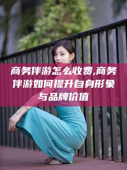 荣成商务伴游怎么收费,商务伴游如何提升自身形象与品牌价值