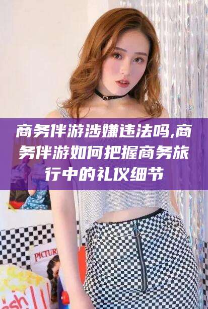 荣成商务伴游涉嫌违法吗,商务伴游如何把握商务旅行中的礼仪细节