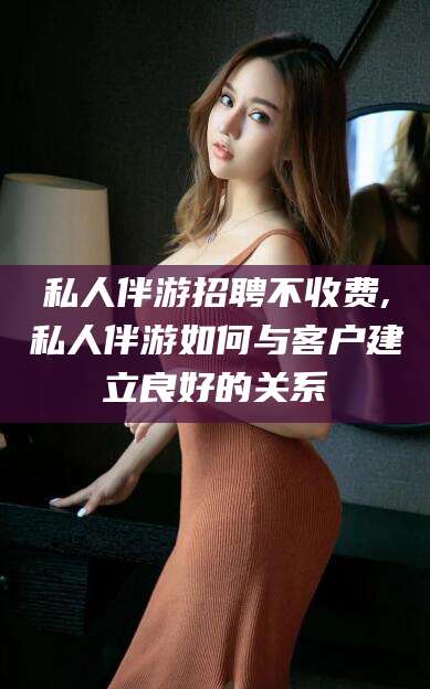 荣成私人伴游招聘不收费,私人伴游如何与客户建立良好的关系