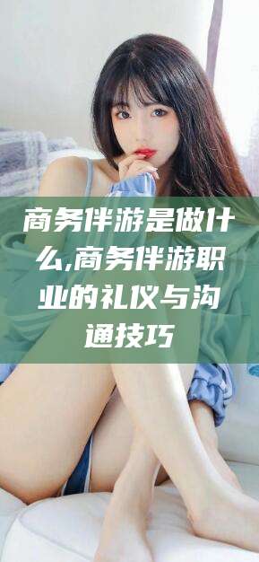 荣成商务伴游是做什么,商务伴游职业的礼仪与沟通技巧