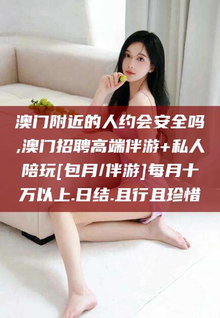 荣成澳门附近的人约会安全吗,澳门招聘高端伴游+私人陪玩[包月/伴游]每月十万以上.日结.且行且珍惜
