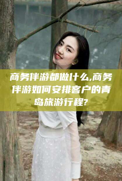 荣成商务伴游都做什么,商务伴游如何安排客户的青岛旅游行程?