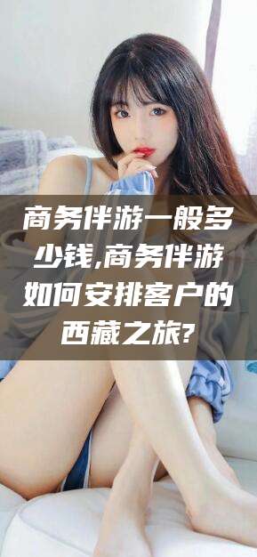 荣成商务伴游一般多少钱,商务伴游如何安排客户的西藏之旅?