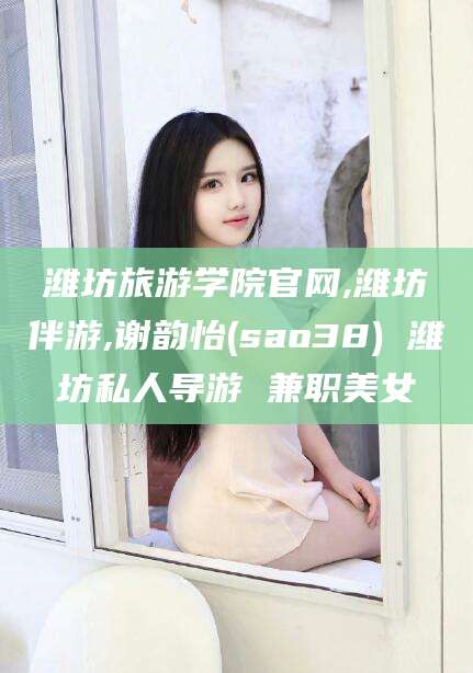 荣成潍坊旅游学院官网,潍坊伴游,谢韵怡(sao38) 潍坊私人导游 兼职美女