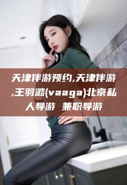 荣成天津伴游预约,天津伴游,王羽潞(vaaga)北京私人导游 兼职导游