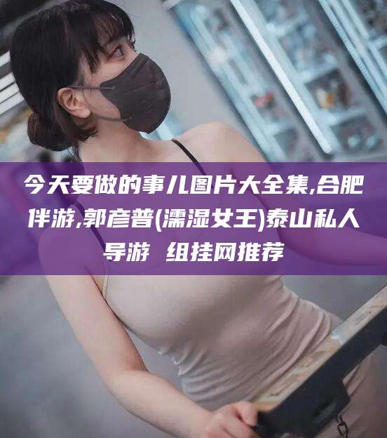 荣成今天要做的事儿图片大全集,合肥伴游,郭彦普(濡湿女王)泰山私人导游 组挂网推荐