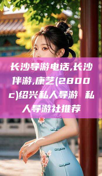 荣成长沙导游电话,长沙伴游,康艺(2800c)绍兴私人导游 私人导游社推荐