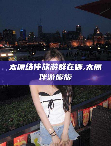 荣成太原结伴旅游群在哪,太原伴游旎旎