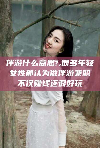 荣成伴游什么意思?,很多年轻女性都认为做伴游兼职不仅赚钱还很好玩