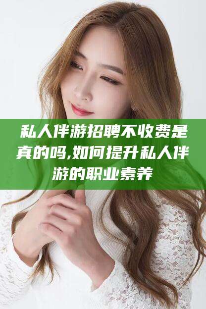 荣成私人伴游招聘不收费是真的吗,如何提升私人伴游的职业素养