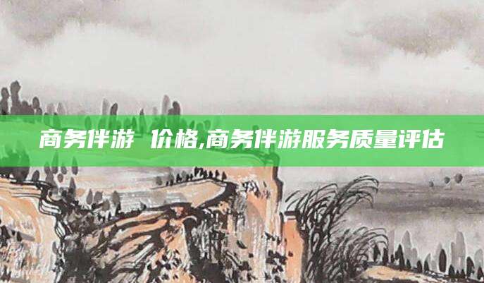 荣成商务伴游 价格,商务伴游服务质量评估