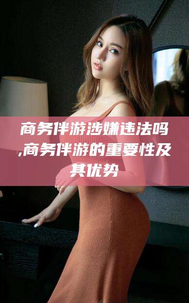 荣成商务伴游涉嫌违法吗,商务伴游的重要性及其优势