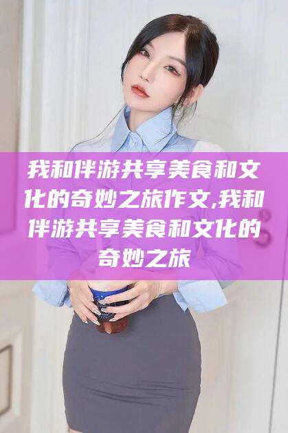 荣成我和伴游共享美食和文化的奇妙之旅作文,我和伴游共享美食和文化的奇妙之旅