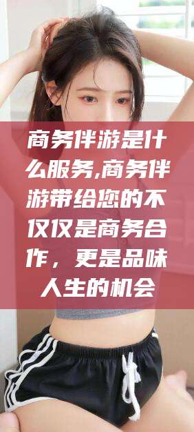 荣成商务伴游是什么服务,商务伴游带给您的不仅仅是商务合作，更是品味人生的机会