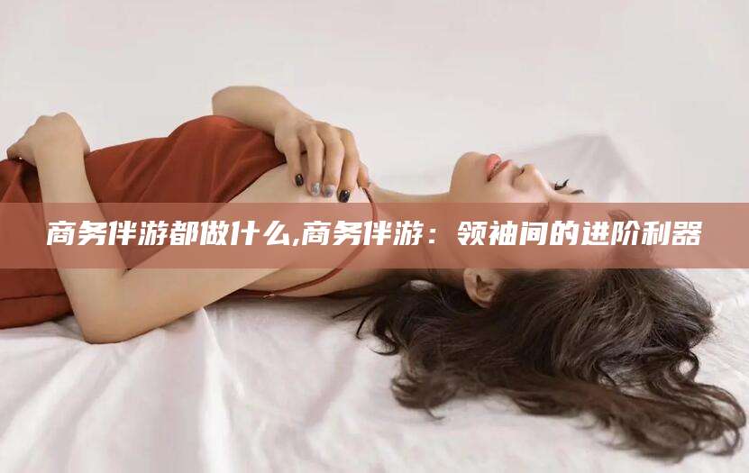 荣成商务伴游都做什么,商务伴游：领袖间的进阶利器