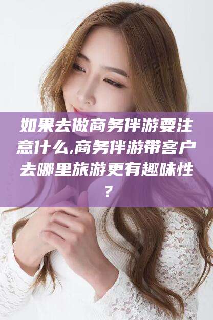 荣成如果去做商务伴游要注意什么,商务伴游带客户去哪里旅游更有趣味性？