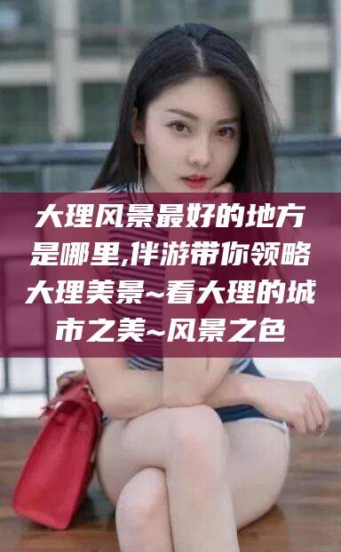 荣成大理风景最好的地方是哪里,伴游带你领略大理美景~看大理的城市之美~风景之色