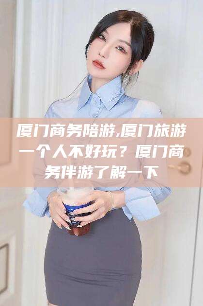 荣成厦门商务陪游,厦门旅游一个人不好玩？厦门商务伴游了解一下