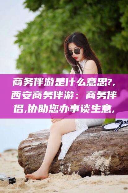 荣成商务伴游是什么意思?,西安商务伴游：商务伴侣,协助您办事谈生意,
