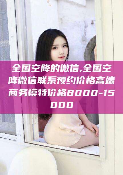 荣成全国空降的微信,全国空降微信联系预约价格高端商务模特价格8000-15000
