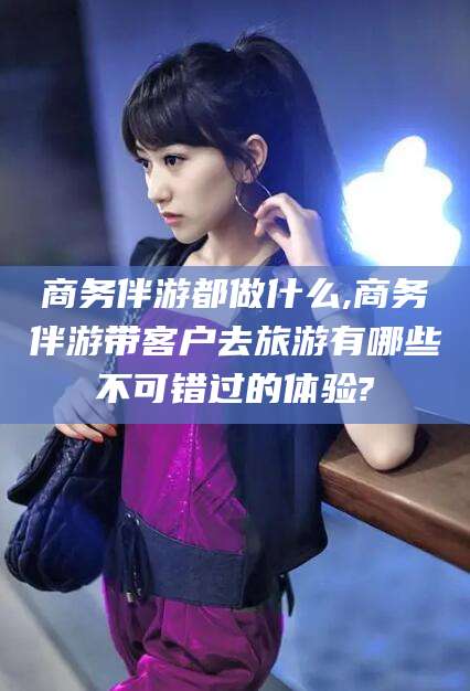 荣成商务伴游都做什么,商务伴游带客户去旅游有哪些不可错过的体验?