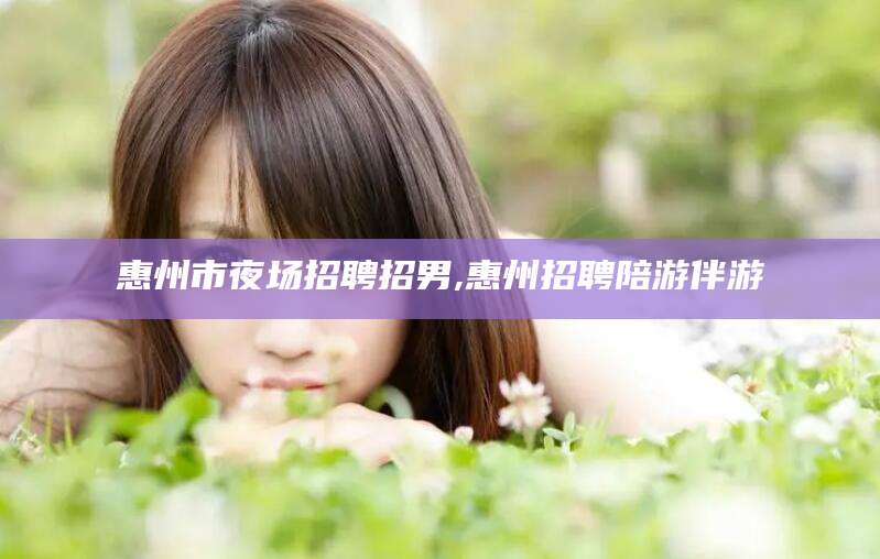 荣成惠州市夜场招聘招男,惠州招聘陪游伴游