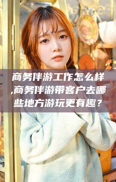 荣成商务伴游工作怎么样,商务伴游带客户去哪些地方游玩更有趣？