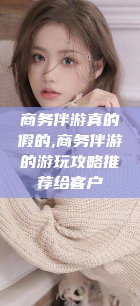 荣成商务伴游真的假的,商务伴游的游玩攻略推荐给客户