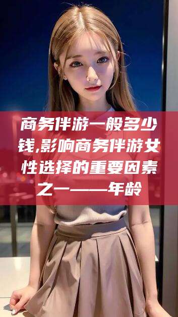 荣成商务伴游一般多少钱,影响商务伴游女性选择的重要因素之一——年龄