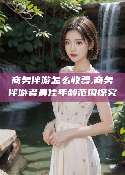 荣成商务伴游怎么收费,商务伴游者最佳年龄范围探究