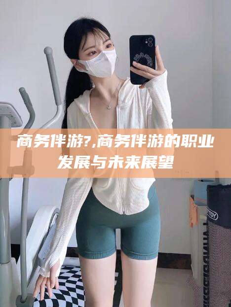 荣成商务伴游?,商务伴游的职业发展与未来展望