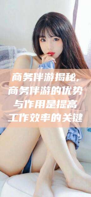 荣成商务伴游揭秘,商务伴游的优势与作用是提高工作效率的关键
