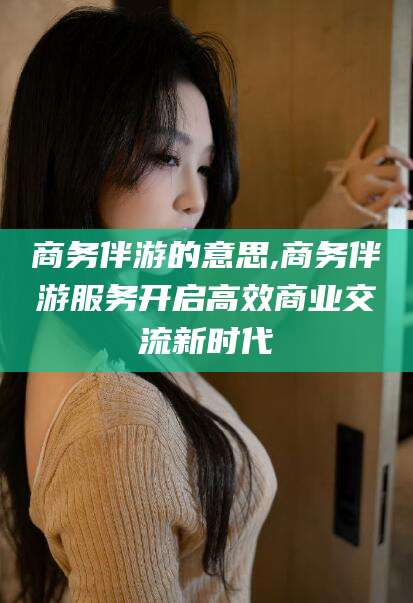 荣成商务伴游的意思,商务伴游服务开启高效商业交流新时代