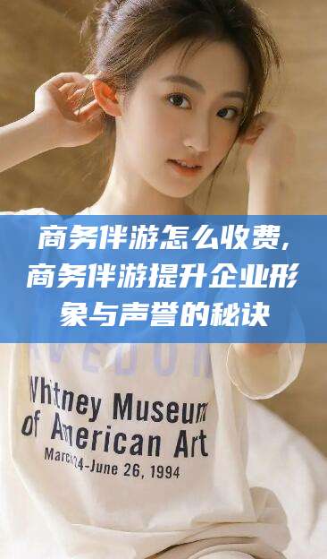 荣成商务伴游怎么收费,商务伴游提升企业形象与声誉的秘诀