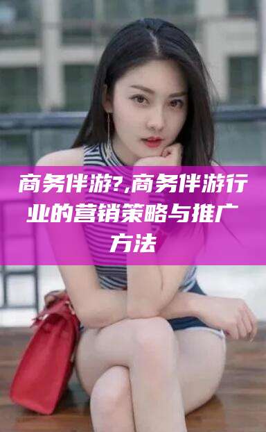 荣成商务伴游?,商务伴游行业的营销策略与推广方法